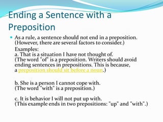 Ending a Sentence with a PrepositionAs a rule, a sentence should not end in a preposition. (However, there are several factors to consider.)	Examples:a. That is a situation I have not thought of.  (The word "of" is a preposition. Writers should avoid ending sentences in prepositions. This is because, a preposition should sit before a noun.)	b. She is a person I cannot cope with.  (The word "with" is a preposition.)c. It is behavior I will not put up with.  (This example ends in two prepositions: "up" and "with".)