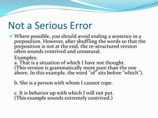 Not a Serious ErrorWhere possible, you should avoid ending a sentence in a preposition. However, after shuffling the words so that the preposition is not at the end, the re-structured version often sounds contrived and unnatural.	Examples:a. That is a situation of which I have not thought.  (This version is grammatically more pure than the one above. In this example, the word "of" sits before "which").b. She is a person with whom I cannot cope.  c. It is behavior up with which I will not put.  (This example sounds extremely contrived.)