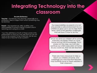 Integrating Technology into the classroom  Encarta Dictionary: Teacher – Somebody who teaches, especially as a profession. Idea or object from which something may be learned. Parent – the experiences, skills, qualities, and responsibilities involved in being a parent and in teaching and caring for a child. “I put the definitions of both of these words in this presentation so that you may see that you do not have to be a parent to be a teacher, nor do you need to be a teacher to be a parent.” 
