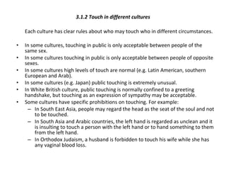 3.1.2 Touch in different cultures Each culture has clear rules about who may touch who in different circumstances.  In some cultures, touching in public is only acceptable between people of the same sex. In some cultures touching in public is only acceptable between people of opposite sexes.  In some cultures high levels of touch are normal (e.g. Latin American, southern European and Arab). In some cultures (e.g. Japan) public touching is extremely unusual.  In White British culture, public touching is normally confined to a greeting handshake, but touching as an expression of sympathy may be acceptable. Some cultures have specific prohibitions on touching. For example: In South East Asia, people may regard the head as the seat of the soul and not to be touched.  In South Asia and Arabic countries, the left hand is regarded as unclean and it is insulting to touch a person with the left hand or to hand something to them from the left hand.  In Orthodox Judaism, a husband is forbidden to touch his wife while she has any vaginal blood loss. 