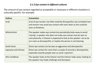 3.1.3 Eye contact in different cultures The amount of eye contact regarded as acceptable or necessary in different situations is culturally specific. For example: Culture Convention Arab A lot of eye contact: too little could be disrespectful, but unrelated men and women may avoid eye contact with each other as this could be seen as flirtatious. White British The speaker makes eye contact but periodically looks away to avoid ‘staring’; a speaker who does not make eye contact may be seen as untrustworthy. A listener is expected to look at the speaker: not to do so is seen as disrespectful, or implies the person is not listening.  South Asian Direct eye contact can be seen as aggressive and disrespectful. Japanese and Chinese Direct eye contact for more than a couple of seconds is disrespectful, especially towards people seen as social ‘superiors’. Afro-Caribbean The speaker looks at the listener and the listener looks away: looking at the speaker may imply challenge and disrespect. 