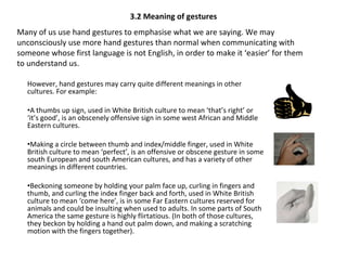 3.2 Meaning of gestures However, hand gestures may carry quite different meanings in other cultures. For example: A thumbs up sign, used in White British culture to mean ‘that’s right’ or ‘it’s good’, is an obscenely offensive sign in some west African and Middle Eastern cultures. Making a circle between thumb and index/middle finger, used in White British culture to mean ‘perfect’, is an offensive or obscene gesture in some south European and south American cultures, and has a variety of other meanings in different countries. Beckoning someone by holding your palm face up, curling in fingers and thumb, and curling the index finger back and forth, used in White British culture to mean ‘come here’, is in some Far Eastern cultures reserved for animals and could be insulting when used to adults. In some parts of South America the same gesture is highly flirtatious. (In both of those cultures, they beckon by holding a hand out palm down, and making a scratching motion with the fingers together). Many of us use hand gestures to emphasise what we are saying. We may unconsciously use more hand gestures than normal when communicating with someone whose first language is not English, in order to make it ‘easier’ for them to understand us. 