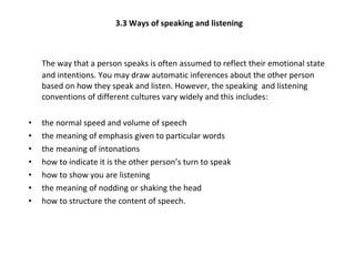 3.3 Ways of speaking and listening The way that a person speaks is often assumed to reflect their emotional state and intentions. You may draw automatic inferences about the other person based on how they speak and listen. However, the speaking  and listening conventions of different cultures vary widely and this includes: the normal speed and volume of speech the meaning of emphasis given to particular words  the meaning of intonations  how to indicate it is the other person’s turn to speak how to show you are listening the meaning of nodding or shaking the head how to structure the content of speech. 