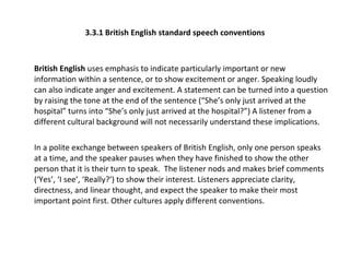 3.3.1 British English standard speech conventions British English  uses emphasis to indicate particularly important or new information within a sentence, or to show excitement or anger. Speaking loudly can also indicate anger and excitement. A statement can be turned into a question by raising the tone at the end of the sentence (“She’s only just arrived at the hospital” turns into “She’s only just arrived at the hospital?”) A listener from a different cultural background will not necessarily understand these implications.  In a polite exchange between speakers of British English, only one person speaks at a time, and the speaker pauses when they have finished to show the other person that it is their turn to speak.  The listener nods and makes brief comments (‘Yes’, ‘I see’, ‘Really?’) to show their interest. Listeners appreciate clarity, directness, and linear thought, and expect the speaker to make their most important point first. Other cultures apply different conventions.  