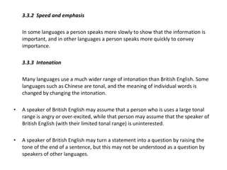 3.3.2  Speed and emphasis  In some languages a person speaks more slowly to show that the information is important, and in other languages a person speaks more quickly to convey importance.  3.3.3 Intonation   Many languages use a much wider range of intonation than British English. Some languages such as Chinese are tonal, and the meaning of individual words is changed by changing the intonation. A speaker of British English may assume that a person who is uses a large tonal range is angry or over-excited, while that person may assume that the speaker of British English (with their limited tonal range) is uninterested. A speaker of British English may turn a statement into a question by raising the tone of the end of a sentence, but this may not be understood as a question by speakers of other languages. 