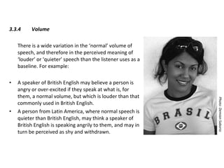3.3.4 Volume There is a wide variation in the ‘normal’ volume of speech, and therefore in the perceived meaning of ‘louder’ or ‘quieter’ speech than the listener uses as a baseline. For example: A speaker of British English may believe a person is angry or over-excited if they speak at what is, for them, a normal volume, but which is louder than that commonly used in British English.  A person from Latin America, where normal speech is quieter than British English, may think a speaker of British English is speaking angrily to them, and may in turn be perceived as shy and withdrawn. Photo: Demian Saborio 
