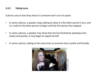 3.3.5  Taking turns   Cultures vary in how they show it is someone else’s turn to speak. In some cultures, a speaker stops talking to show it is the other person’s turn, and it is rude for the other person to begin until the first person has stopped. In some cultures, a speaker may show that she has finished by speaking more slowly and quietly, or may begin to repeat herself. In some cultures, talking at the same time as someone else is polite and friendly.  Photo: Andrew C 