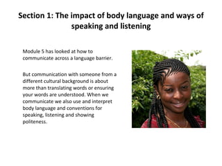 Section 1: The impact of body language and ways of speaking and listening Module 5 has looked at how to communicate across a language barrier.  But communication with someone from a different cultural background is about more than translating words or ensuring your words are understood. When we communicate we also use and interpret body language and conventions for speaking, listening and showing politeness. 