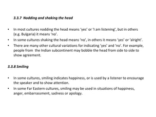 3.3.7 Nodding and shaking the head In most cultures nodding the head means ‘yes’ or ‘I am listening’, but in others  (e.g. Bulgaria) it means ‘no’. In some cultures shaking the head means ‘no’, in others it means ‘yes’ or ‘alright’. There are many other cultural variations for indicating ‘yes’ and ‘no’. For example, people from  the Indian subcontinent may bobble the head from side to side to show agreement. 3.3.8 Smiling In some cultures, smiling indicates happiness, or is used by a listener to encourage the speaker and to show attention. In some Far Eastern cultures, smiling may be used in situations of happiness, anger, embarrassment, sadness or apology. 