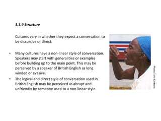 3.3.9 Structure Cultures vary in whether they expect a conversation to be discursive or direct. Many cultures have a non-linear style of conversation. Speakers may start with generalities or examples before building up to the main point. This may be perceived by a speaker of British English as long winded or evasive.  The logical and direct style of conversation used in British English may be perceived as abrupt and unfriendly by someone used to a non-linear style.  Photo:Tony Corkovic 