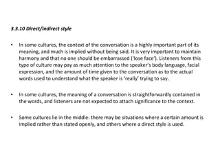 3.3.10 Direct/indirect style In some cultures, the context of the conversation is a highly important part of its meaning, and much is implied without being said. It is very important to maintain harmony and that no one should be embarrassed (‘lose face’). Listeners from this type of culture may pay as much attention to the speaker’s body language, facial expression, and the amount of time given to the conversation as to the actual words used to understand what the speaker is ‘really’ trying to say. In some cultures, the meaning of a conversation is straightforwardly contained in the words, and listeners are not expected to attach significance to the context. Some cultures lie in the middle: there may be situations where a certain amount is implied rather than stated openly, and others where a direct style is used. 
