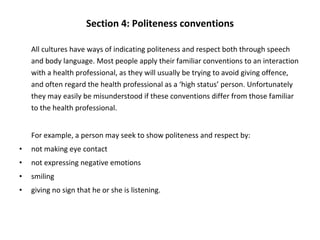 Section 4: Politeness conventions All cultures have ways of indicating politeness and respect both through speech and body language. Most people apply their familiar conventions to an interaction with a health professional, as they will usually be trying to avoid giving offence, and often regard the health professional as a ‘high status’ person. Unfortunately they may easily be misunderstood if these conventions differ from those familiar to the health professional. For example, a person may seek to show politeness and respect by: not making eye contact not expressing negative emotions smiling giving no sign that he or she is listening. 