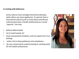 4.1 Acting with deference Some cultures have strongly hierarchical attitudes, while others are more egalitarian. If a person from a hierarchical culture (such as many Asian and African cultures) perceives a health professional as a social ‘superior’, she may: behave deferentially  try to avoid saying ‘no’ show only positive emotions, and not express her true feelings  smile a lot to show politeness and compliance  be very concerned to avoid annoying or creating work for the health professional. Photo: D.J. Jones 