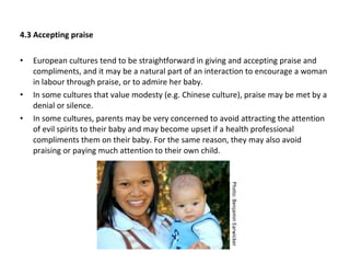 4.3 Accepting praise European cultures tend to be straightforward in giving and accepting praise and compliments, and it may be a natural part of an interaction to encourage a woman in labour through praise, or to admire her baby.  In some cultures that value modesty (e.g. Chinese culture), praise may be met by a denial or silence.  In some cultures, parents may be very concerned to avoid attracting the attention of evil spirits to their baby and may become upset if a health professional compliments them on their baby. For the same reason, they may also avoid praising or paying much attention to their own child. Photo: Benjamin Earwicker 