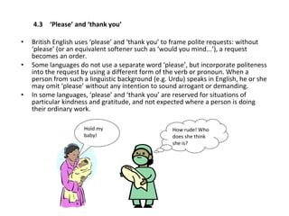   4.3 ‘Please’ and ‘thank you’ British English uses ‘please’ and ‘thank you’ to frame polite requests: without ‘please’ (or an equivalent softener such as ‘would you mind...’), a request becomes an order.  Some languages do not use a separate word ‘please’, but incorporate politeness into the request by using a different form of the verb or pronoun. When a person from such a linguistic background (e.g. Urdu) speaks in English, he or she may omit ‘please’ without any intention to sound arrogant or demanding.  In some languages, ‘please’ and ‘thank you’ are reserved for situations of particular kindness and gratitude, and not expected where a person is doing their ordinary work. How rude! Who does she think she is?  Hold my baby! 