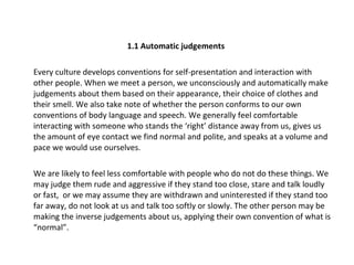 1.1 Automatic judgements Every culture develops conventions for self-presentation and interaction with other people. When we meet a person, we unconsciously and automatically make judgements about them based on their appearance, their choice of clothes and their smell. We also take note of whether the person conforms to our own conventions of body language and speech. We generally feel comfortable interacting with someone who stands the ‘right’ distance away from us, gives us the amount of eye contact we find normal and polite, and speaks at a volume and pace we would use ourselves.  We are likely to feel less comfortable with people who do not do these things. We may judge them rude and aggressive if they stand too close, stare and talk loudly or fast,  or we may assume they are withdrawn and uninterested if they stand too far away, do not look at us and talk too softly or slowly. The other person may be making the inverse judgements about us, applying their own convention of what is “normal”. 