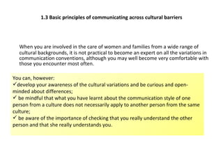 1.3 Basic principles of communicating across cultural barriers When you are involved in the care of women and families from a wide range of cultural backgrounds, it is not practical to become an expert on all the variations in communication conventions, although you may well become very comfortable with those you encounter most often.   You can, however: develop your awareness of the cultural variations and be curious and open-  minded about differences; be mindful that what you have learnt about the communication style of one person from a culture does not necessarily apply to another person from the same culture; be aware of the importance of checking that you really understand the other person and that she really understands you.  