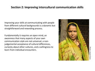 Improving your skills at communicating with people from different cultural backgrounds is a dynamic but straightforward and rewarding process.  Fundamentally it requires an open mind, an awareness that many aspects of your own communication style are not universal, a non-judgemental acceptance of cultural differences, curiosity about other cultures, and a willingness to learn from individual encounters. Section 2: Improving intercultural communication skills Photo: Vasant Dave 