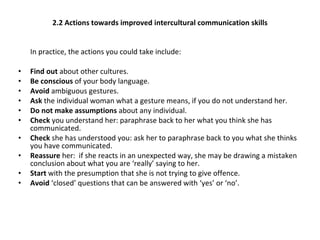2.2 Actions towards improved intercultural communication skills In practice, the actions you could take include: Find out  about other cultures. Be conscious  of your body language. Avoid  ambiguous gestures. Ask  the individual woman what a gesture means, if you do not understand her. Do not make assumptions  about any individual. Check  you understand her: paraphrase back to her what you think she has communicated. Check  she has understood you: ask her to paraphrase back to you what she thinks you have communicated. Reassure  her:  if she reacts in an unexpected way, she may be drawing a mistaken conclusion about what you are ‘really’ saying to her. Start  with the presumption that she is not trying to give offence. Avoid  ‘closed’ questions that can be answered with ‘yes’ or ‘no’. 
