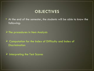 • At the end of the semester, the students will be able to know the
  following:

 The procedures in Item Analysis

 Computation for the Index of Difficulty and Index of
 Discrimination

 Interpreting the Test Scores
 