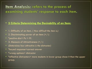 • 3 Criteria Determining the Desirability of an Item:

•   1. Difficulty of an Item. ( How difficult the item is.)
•   2. Discriminating power of an item (+/-)
•   *positive disc= Pu > PL
•   3. Measure of Attractiveness (+/-)
•   (Determines how attractive is the distractor)
•   *keyed response=correct answer
•   *wrong options= distractor
•   *effective distracters= more students in lower group chose it than the upper
    group.
 