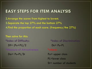 2.Arrange the scores from highest to lowest.
3.Separate the top 27% and the bottom 27%
4.Find the proportion of each score. (frequency/the 27%)

Then solve for this:
*Index of Difficulty:              *Index of Discrimination:
  Df= (Pu+PL)/2                     Ds= Pu-PL
*Measure of Attractiveness       *where:
  Da= Pu-PL/St                   Pu= upper class
                                 PL=lower class
                                 St= number of students
 