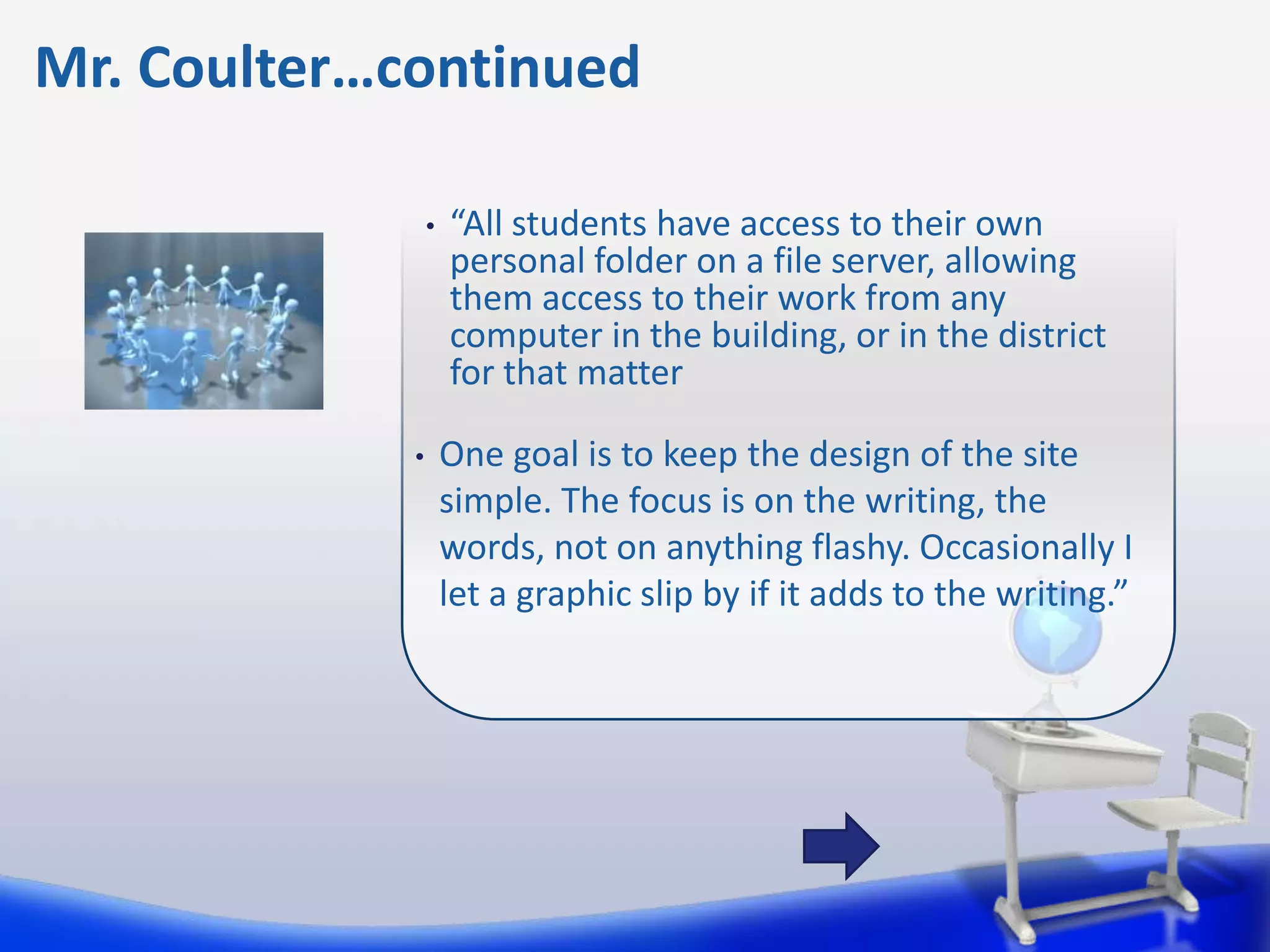 Mr. Coulter…continued

                 •   “All students have access to their own
                     personal folder on a file server, allowing
                     them access to their work from any
                     computer in the building, or in the district
                     for that matter

             •       One goal is to keep the design of the site
                     simple. The focus is on the writing, the
                     words, not on anything flashy. Occasionally I
                     let a graphic slip by if it adds to the writing.”
 