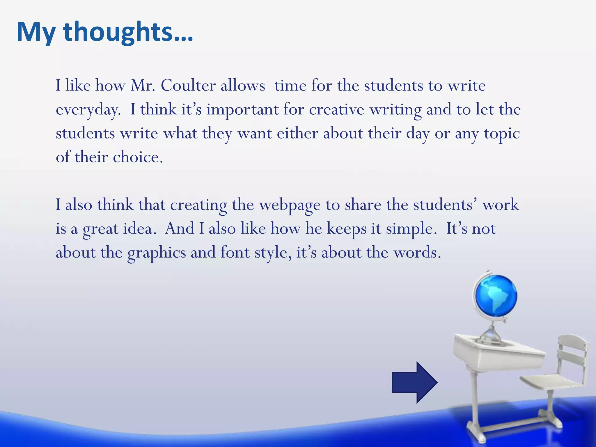 My thoughts…
  I like how Mr. Coulter allows time for the students to write
  everyday. I think it’s important for creative writing and to let the
  students write what they want either about their day or any topic
  of their choice.

  I also think that creating the webpage to share the students’ work
  is a great idea. And I also like how he keeps it simple. It’s not
  about the graphics and font style, it’s about the words.
 