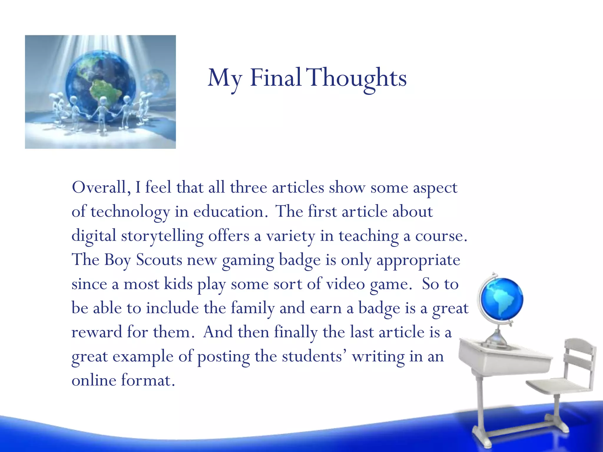 My Final Thoughts


Overall, I feel that all three articles show some aspect
of technology in education. The first article about
digital storytelling offers a variety in teaching a course.
The Boy Scouts new gaming badge is only appropriate
since a most kids play some sort of video game. So to
be able to include the family and earn a badge is a great
reward for them. And then finally the last article is a
great example of posting the students’ writing in an
online format.
 