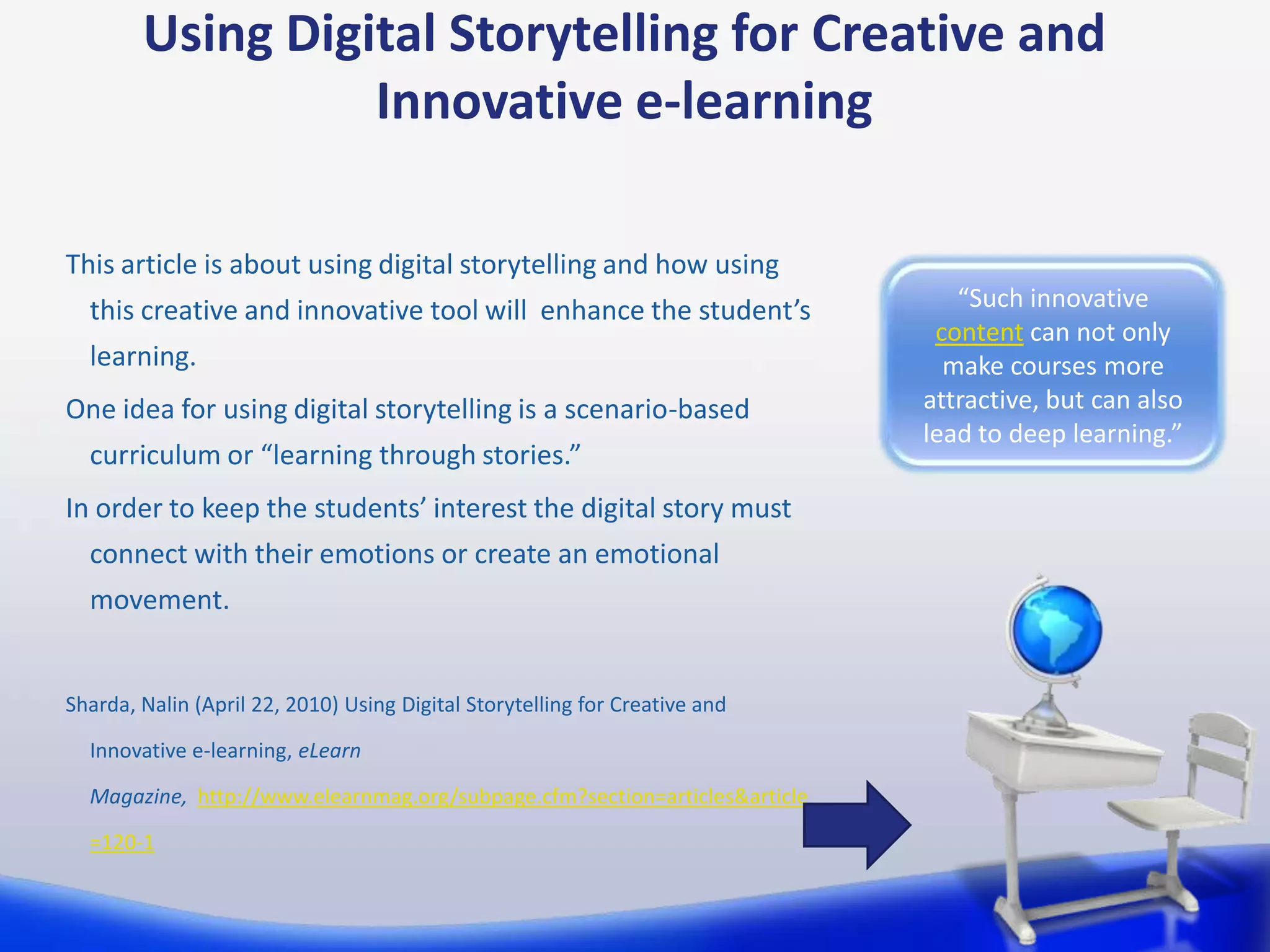 Using Digital Storytelling for Creative and
                  Innovative e-learning

This article is about using digital storytelling and how using
  this creative and innovative tool will enhance the student’s                  “Such innovative
                                                                              content can not only
  learning.                                                                    make courses more
One idea for using digital storytelling is a scenario-based                  attractive, but can also
                                                                             lead to deep learning.”
  curriculum or “learning through stories.”
In order to keep the students’ interest the digital story must
  connect with their emotions or create an emotional
  movement.


Sharda, Nalin (April 22, 2010) Using Digital Storytelling for Creative and

  Innovative e-learning, eLearn

  Magazine, http://www.elearnmag.org/subpage.cfm?section=articles&article

  =120-1
 