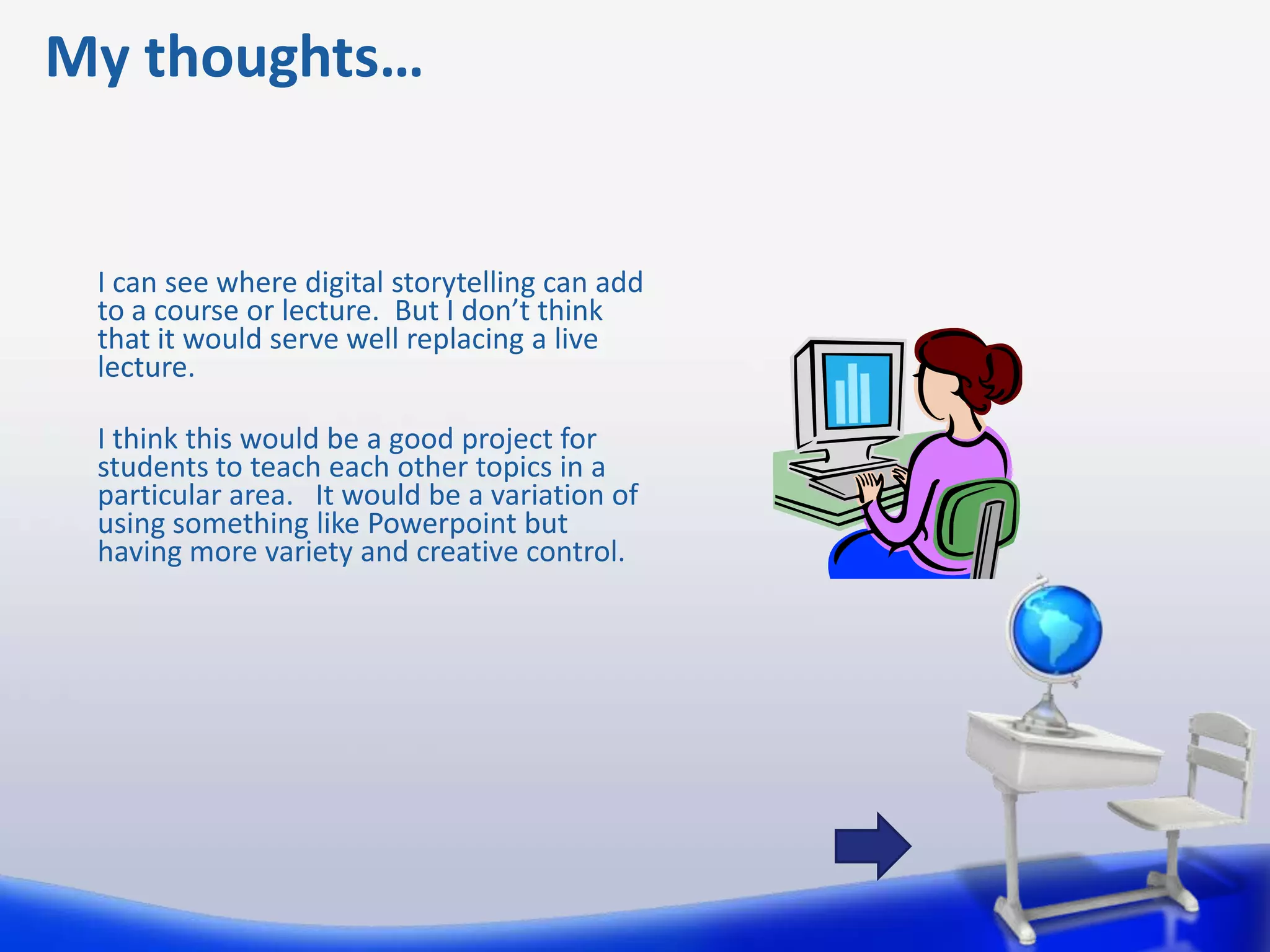 My thoughts…


 I can see where digital storytelling can add
 to a course or lecture. But I don’t think
 that it would serve well replacing a live
 lecture.

 I think this would be a good project for
 students to teach each other topics in a
 particular area. It would be a variation of
 using something like Powerpoint but
 having more variety and creative control.
 