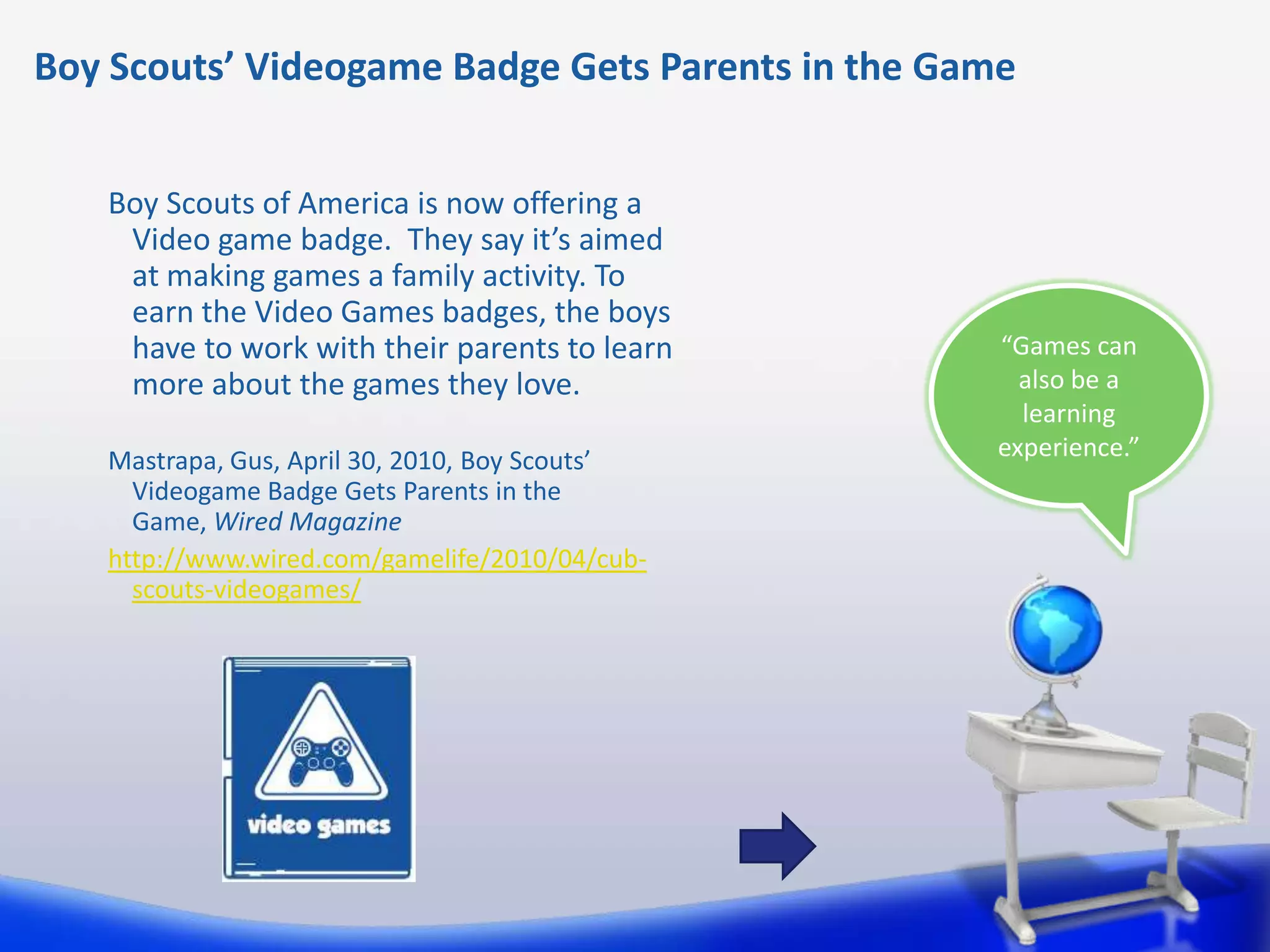 Boy Scouts’ Videogame Badge Gets Parents in the Game


   Boy Scouts of America is now offering a
    Video game badge. They say it’s aimed
    at making games a family activity. To
    earn the Video Games badges, the boys
    have to work with their parents to learn       “Games can
    more about the games they love.                  also be a
                                                     learning
   Mastrapa, Gus, April 30, 2010, Boy Scouts’      experience.”
     Videogame Badge Gets Parents in the
     Game, Wired Magazine
   http://www.wired.com/gamelife/2010/04/cub-
     scouts-videogames/
 
