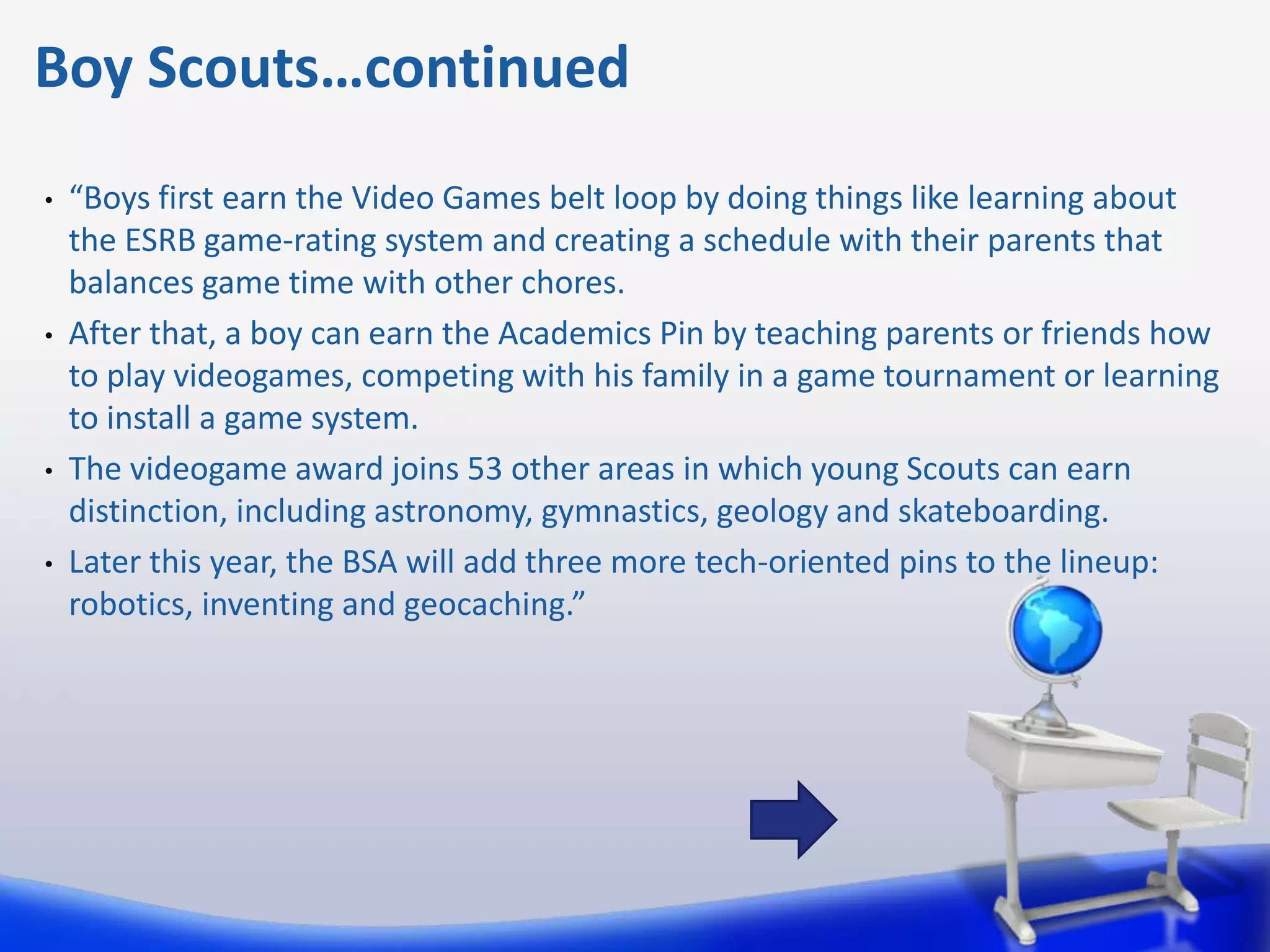 Boy Scouts…continued
•   “Boys first earn the Video Games belt loop by doing things like learning about
    the ESRB game-rating system and creating a schedule with their parents that
    balances game time with other chores.
•   After that, a boy can earn the Academics Pin by teaching parents or friends how
    to play videogames, competing with his family in a game tournament or learning
    to install a game system.
•   The videogame award joins 53 other areas in which young Scouts can earn
    distinction, including astronomy, gymnastics, geology and skateboarding.
•   Later this year, the BSA will add three more tech-oriented pins to the lineup:
    robotics, inventing and geocaching.”
 