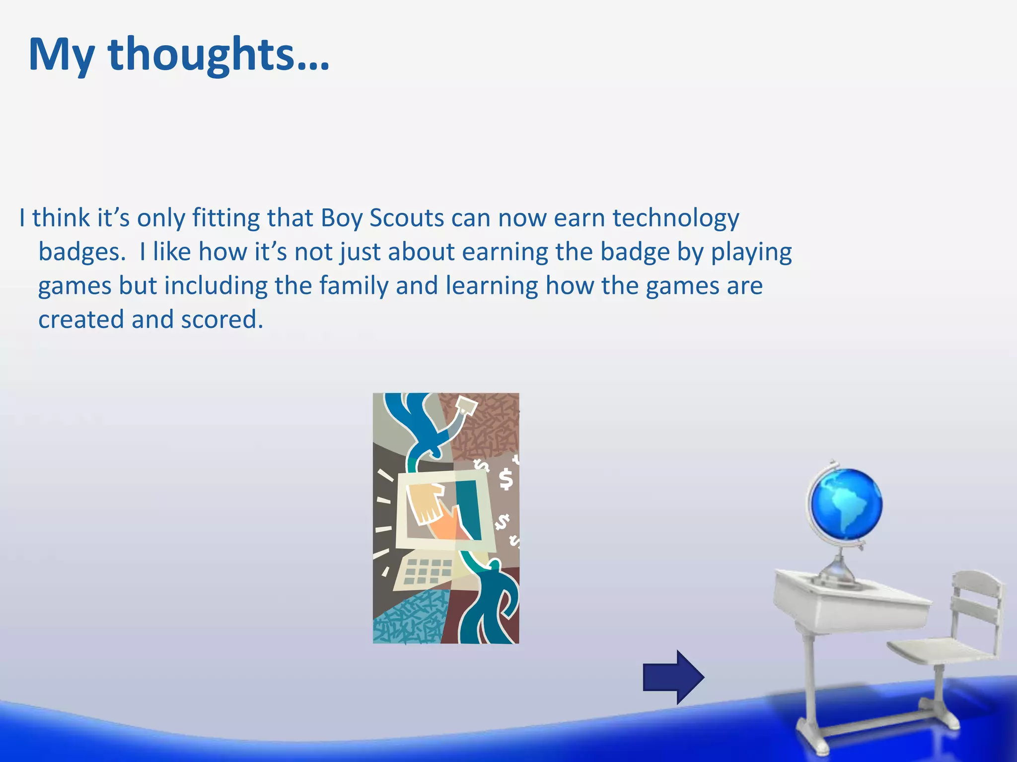 My thoughts…


I think it’s only fitting that Boy Scouts can now earn technology
   badges. I like how it’s not just about earning the badge by playing
   games but including the family and learning how the games are
   created and scored.
 