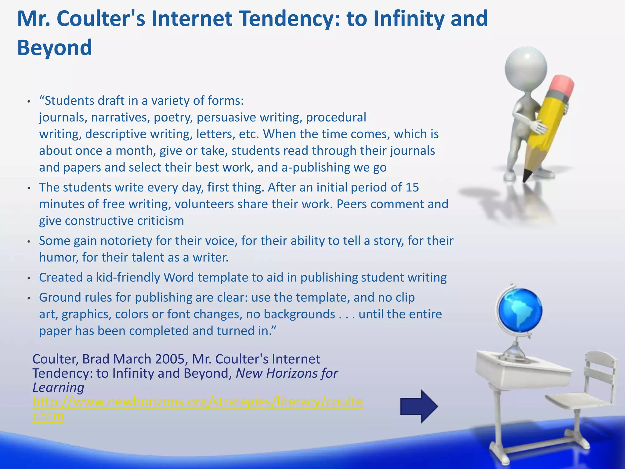 Mr. Coulter's Internet Tendency: to Infinity and
Beyond

 •    “Students draft in a variety of forms:
      journals, narratives, poetry, persuasive writing, procedural
      writing, descriptive writing, letters, etc. When the time comes, which is
      about once a month, give or take, students read through their journals
      and papers and select their best work, and a-publishing we go
 •    The students write every day, first thing. After an initial period of 15
      minutes of free writing, volunteers share their work. Peers comment and
      give constructive criticism
 •    Some gain notoriety for their voice, for their ability to tell a story, for their
      humor, for their talent as a writer.
 •    Created a kid-friendly Word template to aid in publishing student writing
 •    Ground rules for publishing are clear: use the template, and no clip
      art, graphics, colors or font changes, no backgrounds . . . until the entire
      paper has been completed and turned in.”

     Coulter, Brad March 2005, Mr. Coulter's Internet
     Tendency: to Infinity and Beyond, New Horizons for
     Learning
     http://www.newhorizons.org/strategies/literacy/coulte
     r.htm
 