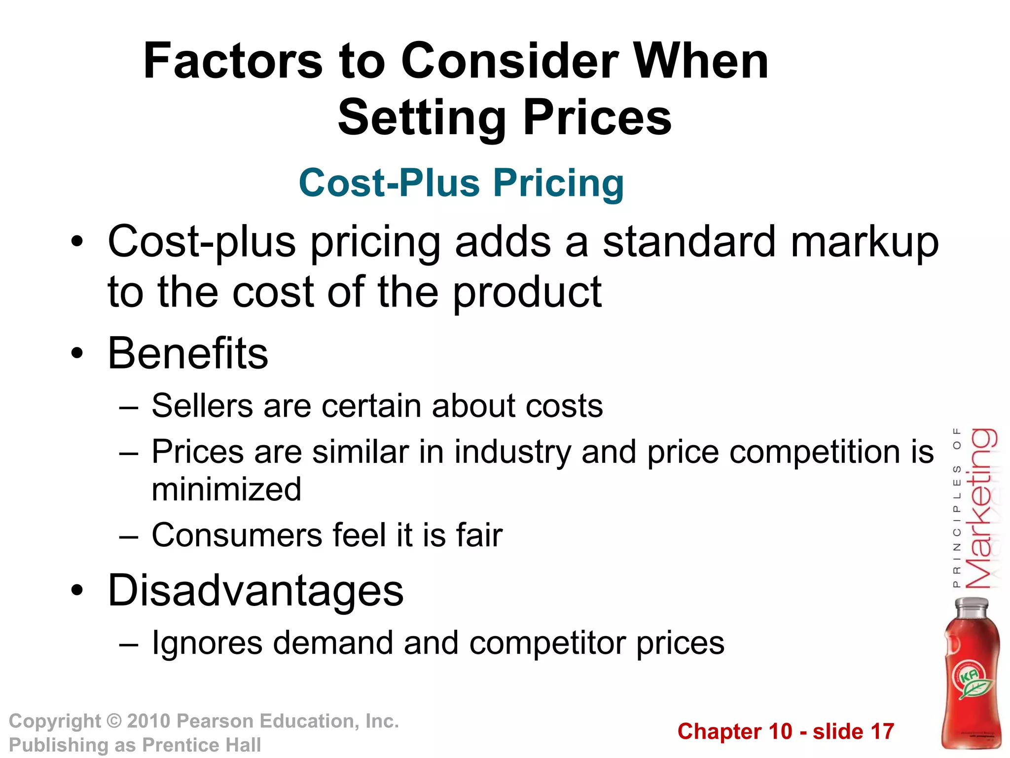 Factors to Consider When  Setting Prices Cost-plus pricing adds a standard markup to the cost of the product Benefits Sellers are certain about costs Prices are similar in industry and price competition is minimized Consumers feel it is fair Disadvantages Ignores demand and competitor prices Cost-Plus Pricing 