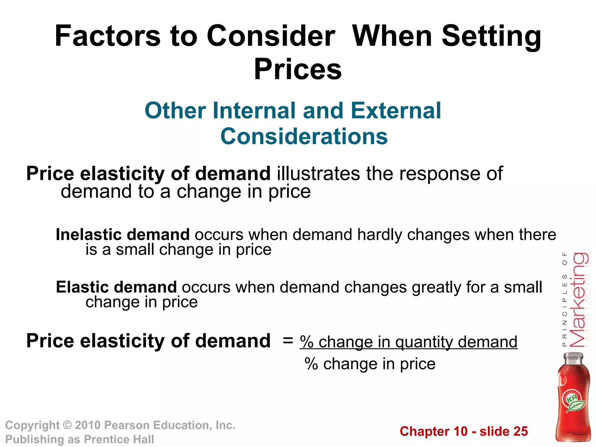Factors to Consider  When Setting Prices Price elasticity of demand  illustrates the response of demand to a change in price Inelastic demand  occurs when demand hardly changes when there is a small change in price  Elastic demand  occurs when demand changes greatly for a small change in price Price elasticity of demand  =  % change in quantity demand % change in price Other Internal and External Considerations 