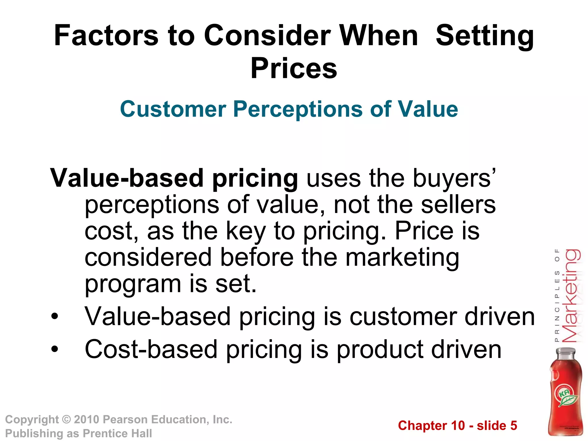 Factors to Consider When  Setting Prices Value-based pricing  uses the buyers’ perceptions of value, not the sellers cost, as the key to pricing. Price is considered before the marketing program is set. Value-based pricing is customer driven Cost-based pricing is product driven Customer Perceptions of Value 