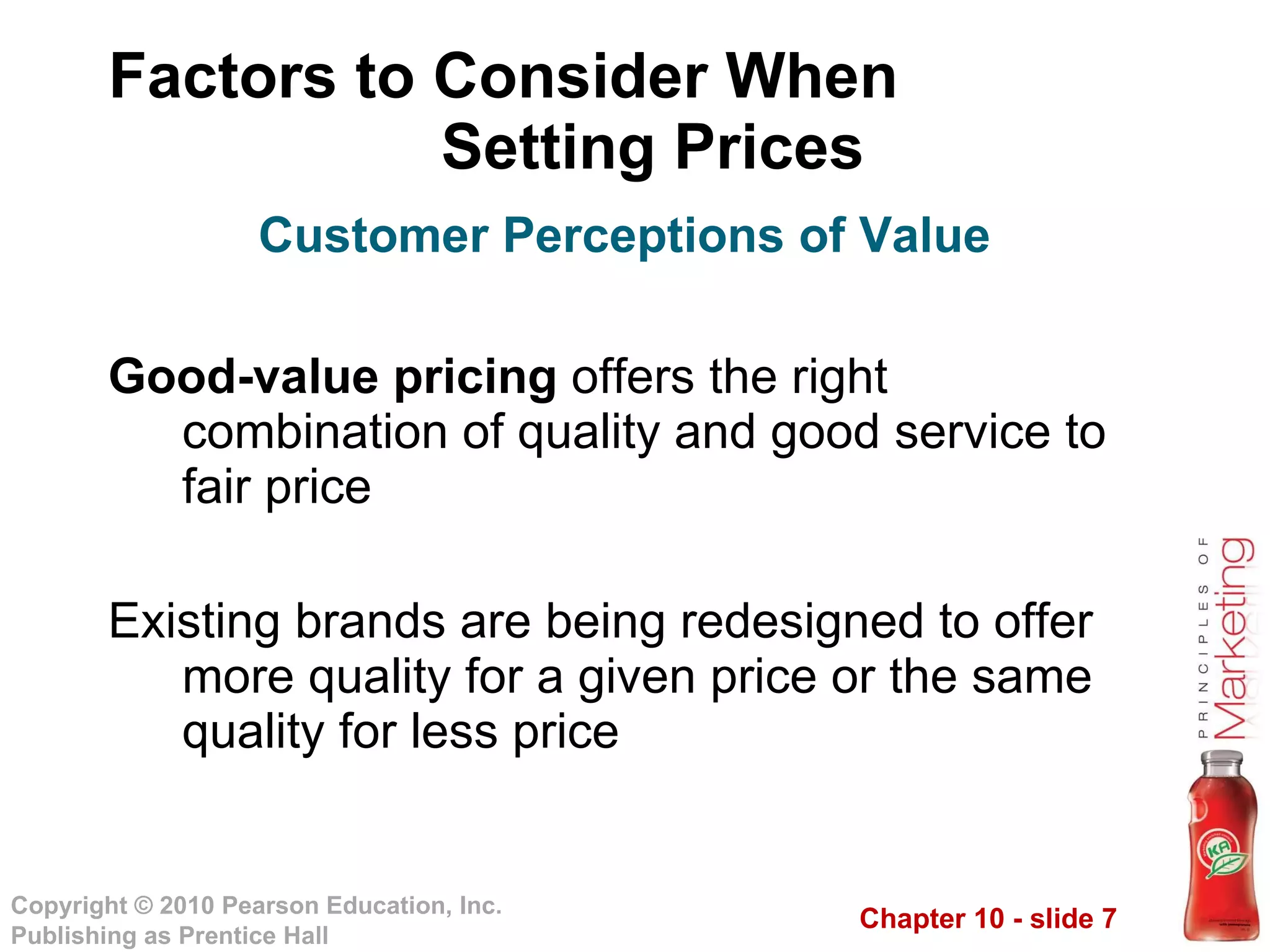 Factors to Consider When  Setting Prices Good-value pricing  offers the right combination of quality and good service to fair price Existing brands are being redesigned to offer more quality for a given price or the same quality for less price Customer Perceptions of Value 