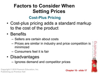 Factors to Consider When  Setting Prices Cost-plus pricing adds a standard markup to the cost of the product Benefits Sellers are certain about costs Prices are similar in industry and price competition is minimized Consumers feel it is fair Disadvantages Ignores demand and competitor prices Cost-Plus Pricing 