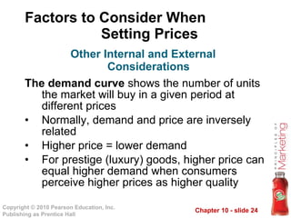 Factors to Consider When  Setting Prices The demand curve  shows the number of units the market will buy in a given period at different prices Normally, demand and price are inversely related Higher price = lower demand For prestige (luxury) goods, higher price can equal higher demand when consumers perceive higher prices as higher quality Other Internal and External Considerations 