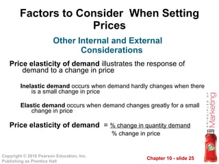 Factors to Consider  When Setting Prices Price elasticity of demand  illustrates the response of demand to a change in price Inelastic demand  occurs when demand hardly changes when there is a small change in price  Elastic demand  occurs when demand changes greatly for a small change in price Price elasticity of demand  =  % change in quantity demand % change in price Other Internal and External Considerations 