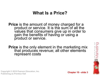 Price  is the amount of money charged for a product or service. It is the sum of all the values that consumers give up in order to gain the benefits of having or using a product or service. Price  is the only element in the marketing mix that produces revenue; all other elements represent costs What Is a Price? 