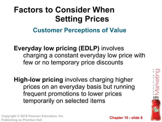 Factors to Consider When  Setting Prices Everyday low pricing (EDLP)  involves charging a constant everyday low price with few or no temporary price discounts High-low pricing  involves charging higher prices on an everyday basis but running frequent promotions to lower prices temporarily on selected items Customer Perceptions of Value 