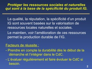 2
La qualité, la réputation, la spécificité d’un produit
IG sont souvent basées sur la valorisation de
ressources locales naturelles et sociales.
Le maintien, voir l’amélioration de ces ressources
permet la production durable de l’IG.
Protéger les ressources sociales et naturelles
qui sont à la base de la spécificité du produit IG.
Facteurs de réussite :
- Prendre en compte la durabilité dès le début de la
démarche et l’intégrer dans le CdC.
- L’évaluer régulièrement et faire évoluer le CdC si
besoin.
 