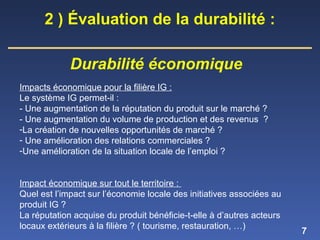 7
Impacts économique pour la filière IG :
Le système IG permet-il :
- Une augmentation de la réputation du produit sur le marché ?
- Une augmentation du volume de production et des revenus ?
-La création de nouvelles opportunités de marché ?
- Une amélioration des relations commerciales ?
-Une amélioration de la situation locale de l’emploi ?
Impact économique sur tout le territoire :
Quel est l’impact sur l’économie locale des initiatives associées au
produit IG ?
La réputation acquise du produit bénéficie-t-elle à d’autres acteurs
locaux extérieurs à la filière ? ( tourisme, restauration, …)
2 ) Évaluation de la durabilité :
Durabilité économique
 