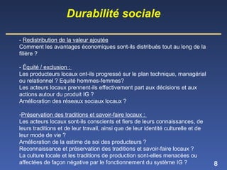 8
- Redistribution de la valeur ajoutée
Comment les avantages économiques sont-ils distribués tout au long de la
filière ?
- Équité / exclusion :
Les producteurs locaux ont-ils progressé sur le plan technique, managérial
ou relationnel ? Equité hommes-femmes?
Les acteurs locaux prennent-ils effectivement part aux décisions et aux
actions autour du produit IG ?
Amélioration des réseaux sociaux locaux ?
-Préservation des traditions et savoir-faire locaux :
Les acteurs locaux sont-ils conscients et fiers de leurs connaissances, de
leurs traditions et de leur travail, ainsi que de leur identité culturelle et de
leur mode de vie ?
Amélioration de la estime de soi des producteurs ?
Reconnaissance et préservation des traditions et savoir-faire locaux ?
La culture locale et les traditions de production sont-elles menacées ou
affectées de façon négative par le fonctionnement du système IG ?
Durabilité sociale
 