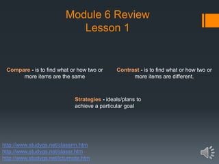 Module 6 Review
Lesson 1
Strategies - ideals/plans to
achieve a particular goal
Contrast - is to find what or how two or
more items are different.
Compare - is to find what or how two or
more items are the same
http://www.studygs.net/classrm.htm
http://www.studygs.net/classr.htm
http://www.studygs.net/lcturnote.htm
 