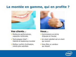 La montée en gamme, qui en profite ?




  Vos clients…                        Vous…
  • Meilleures performances,          • Commissions ou prime
    capacités renforcées                d'équipe en hausse

  • Technologies Intel® :             • Un client satisfait est un client
    fiabilité et leadership mondial     qui revient

  • Meilleur confort d'utilisation,   • Vous êtes un vendeur
    clients plus satisfaits             qui réussit
 