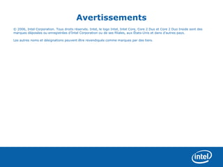 Avertissements
© 2006, Intel Corporation. Tous droits réservés. Intel, le logo Intel, Intel Core, Core 2 Duo et Core 2 Duo Inside sont des
marques déposées ou enregistrées d’Intel Corporation ou de ses filiales, aux États-Unis et dans d’autres pays.

Les autres noms et désignations peuvent être revendiqués comme marques par des tiers.
 
